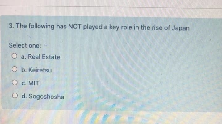 3. The following has NOT played a key role in the rise of Japan
Select one:
O a. Real Estate
O b. Keiretsu
O c. MITI
O d. Sogoshosha
