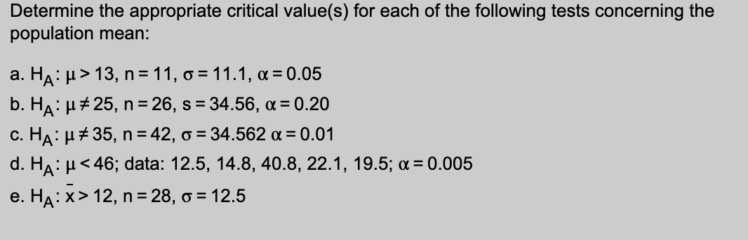 Determine the appropriate critical value(s) for each of the following tests concerning the
population mean:
a. HA: μ> 13, n = 11, o=11.1, α = 0.05
b. HA: μ#25, n = 26, s = 34.56, α = 0.20
c. HA: μ#35, n = 42, o = 34.562 α = 0.01
d. HA: μ< 46; data: 12.5, 14.8, 40.8, 22.1, 19.5; α = 0.005
e. HA:x> 12, n = 28, o = 12.5