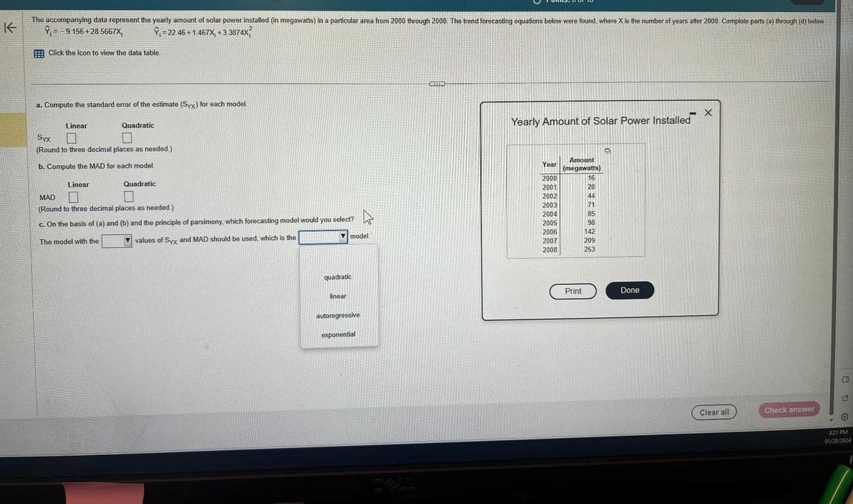 K
The accompanying data represent the yearly amount of solar power installed (in megawatts) in a particular area from 2000 through 2008. The trend forecasting equations below were found, where X is the number of years after 2000. Complete parts (a) through (d) below.
Y = -9.156+28.5667X, Y₁ = 22 46 +1.467X₁ +3.3874X²
Click the icon to view the data table.
a. Compute the standard error of the estimate (Syx) for each model.
Linear
Quadratic
Syx
(Round to three decimal places as needed.)
b. Compute the MAD for each model.
Linear
Quadratic
MAD
0
(Round to three decimal places as needed.).
c. On the basis of (a) and (b) and the principle of parsimony, which forecasting model would you select?
The model with the
values of Syx and MAD should be used, which is the
quadratic
linear
model.
autoregressive
4
exponential
Yearly Amount of Solar Power Installed
Year
2000
2001
2002
2003
2004
2005
2006
2007
2008
Amount
(megawatts)
16
28
44
71
85
98
142
209
253
Print
D
Done
X
Clear all
Check answer
80
3:21 PM
01/28/2024