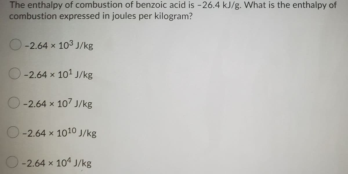 The enthalpy of combustion of benzoic acid is -26.4 kJ/g. What is the enthalpy of
combustion expressed in joules per kilogram?
O-2.64 x 103 J/kg
O-2.64 x 101 J/kg
O-2.64 x 107 J/kg
O
-2.64 x 1010 J/kg
O-2.64 x 104 J/kg
