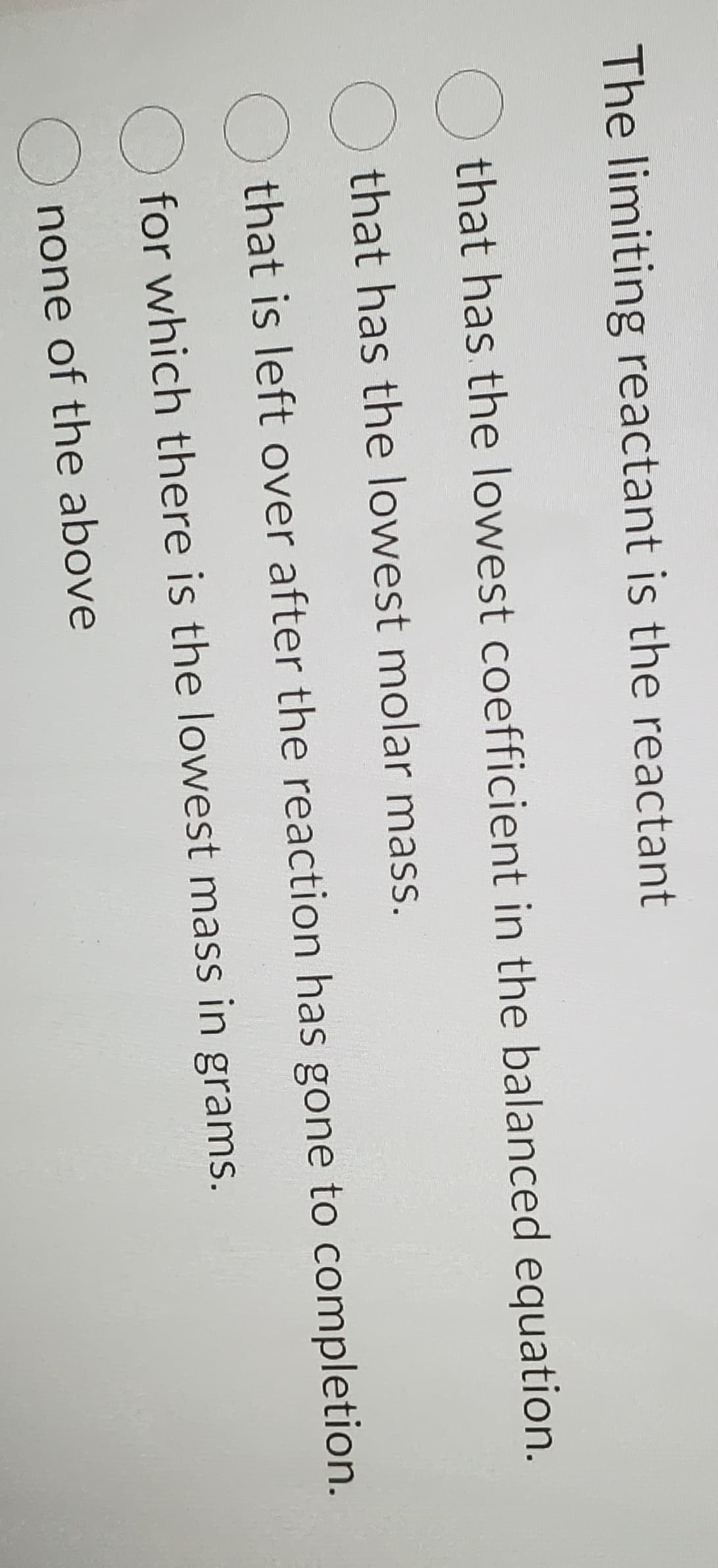 The limiting reactant is the reactant
that has the lowest coefficient in the balanced equation.
O that has the lowest molar mass.
that is left over after the reaction has gone to completion.
for which there is the lowest mass in grams.
O none of the above
