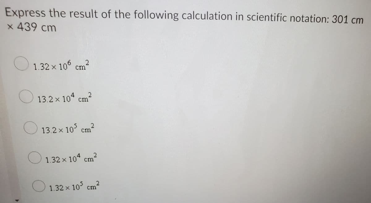 Express the result of the following calculation in scientific notation: 301 cm
x 439 cm
O 1.32 × 10° cm²
O13.2x 10ª cm²
13.2 x 10° cm?
1.32 x 104 cm?
1.32 x 10 cm²
