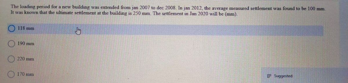 The loading period for a new building was extended fom jan 2007 to dec 2008. In jan 2012, the average measured settlement was found to be 100 mm.
It was known that the ultimate settlement at the building is 250 mm. The settlement in Jan 2020 will be (mm).
118 mm
190 mm
220 mm
P Suggested
170 mm
