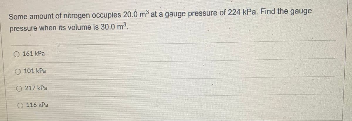 Some amount of nitrogen occupies 20.0 m at a gauge pressure of 224 kPa. Find the gauge
pressure when its volume is 30.0 m³.
O 161 kPa
O 101 kPa
O 217 kPa
O 116 kPa
