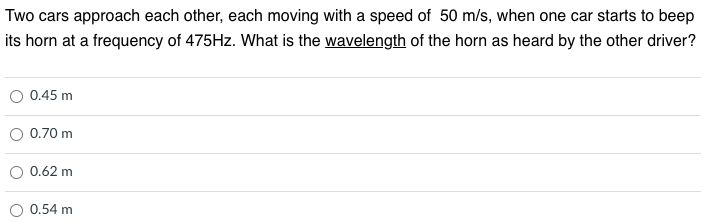 Two cars approach each other, each moving with a speed of 50 m/s, when one car starts to beep
its horn at a frequency of 475HZ. What is the wavelength of the horn as heard by the other driver?
0.45 m
0.70 m
0.62 m
0.54 m
