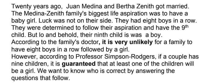 Twenty years ago, Juan Medina and Bertha Zenith got married.
The Medina-Zenith family's biggest life aspiration was to have a
baby girl. Luck was not on their side. They had eight boys in a row.
They were determined to follow their aspiration and have the 9th
child. But lo and behold, their ninth child is was a boy.
According to the family's doctor, it is very unlikely for a family to
have eight boys in a row followed by a girl.
However, according to Professor Simpson-Rodgers, if a couple has
nine children, it is guaranteed that at least one of the children will
be a girl. We want to know who is correct by answering the
questions that follow.
