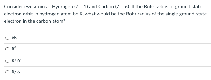 ### Bohr Radius in Hydrogen and Carbon Atoms

**Problem Statement:**

Consider two atoms: Hydrogen (Z = 1) and Carbon (Z = 6). If the Bohr radius of the ground state electron orbit in a hydrogen atom is \( R \), what would be the Bohr radius of the single ground-state electron in the carbon atom?

**Multiple Choice Options:**
- \( 6R \)
- \( R^6 \)
- \( \frac{R}{6^2} \)
- \( \frac{R}{6} \)

To understand the relationship between the Bohr radius of different atoms, we use the formula for the Bohr radius of a hydrogen-like atom:
\[ r_n = \frac{n^2 \hbar^2}{Z k e^2 m_e} \]

Where:
- \( r_n \) is the radius of the orbit.
- \( n \) is the principal quantum number.
- \( \hbar \) is the reduced Planck's constant.
- \( e \) is the electron charge.
- \( k \) is Coulomb's constant.
- \( m_e \) is the electron mass.
- \( Z \) is the atomic number.

For the ground state (\( n = 1 \)):
\[ r = \frac{\hbar^2}{Z k e^2 m_e} \]

Given that for hydrogen (Z = 1), the Bohr radius \( R \) is:
\[ R = \frac{\hbar^2}{k e^2 m_e} \]

For the carbon atom (\( Z = 6 \)):
\[ r_{carbon} = \frac{\hbar^2}{6 k e^2 m_e} = \frac{R}{6}  \]

Therefore, the correct answer is:
- \( \frac{R}{6} \)

This question tests the understanding of the Bohr model and how the atomic number \( Z \) affects the radius of the electron orbit in different atoms.