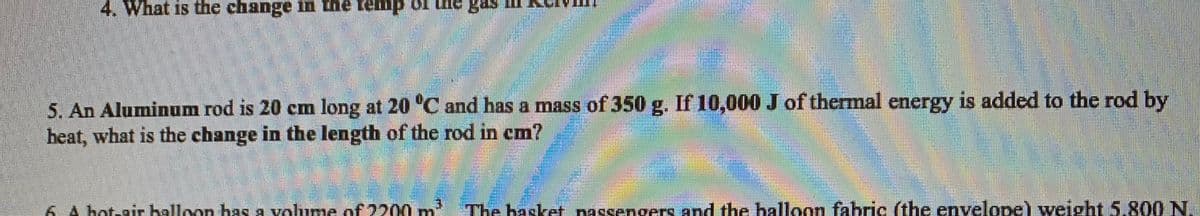 4. What is the change in the temp of Lhe gas m
5. An Aluminum rod is 20 cm long at 20 "C and has a mass of 350 g. If 10,000 J of thermal energy is added to the rod by
heat, what is the change in the length of the rod in cm?
6 A bot-air halloan has a volume of 2200
The basket nassengers and the balloon fabric (the envelope) weight 5.800 N.
