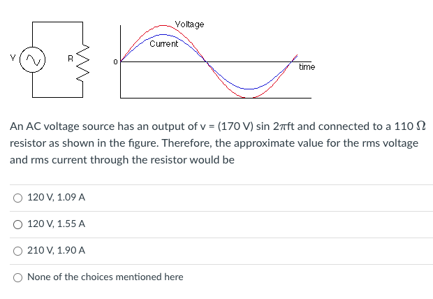 Voltage
Current
time
An AC voltage source has an output of v = (170 V) sin 2nft and connected to a 110 N
resistor as shown in the figure. Therefore, the approximate value for the rms voltage
and rms current through the resistor would be
120 V, 1.09 A
120 V, 1.55 A
210 V, 1.90 A
None of the choices mentioned here
