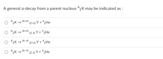 ### Understanding Alpha Decay

Alpha decay is a type of radioactive decay in which a parent nucleus emits an alpha particle (consisting of 2 protons and 2 neutrons), resulting in a daughter nucleus that has a different atomic number and mass number. This process can be represented symbolically.

#### Alpha Decay Equation

Consider a parent nucleus \( A_Z^X \), where \( A \) is the mass number, \( Z \) is the atomic number, and \( X \) is the chemical symbol of the element. The general form for denoting an alpha decay can be written as:

\[ A_Z^X \rightarrow A'_{Z'}Y + \alpha \]

Here, \( \alpha \) or \( ^4_2He \) represents the alpha particle.

#### Multiple Choices for Explanation

The following are four different ways to indicate the alpha decay of a parent nucleus \( A_Z^X \). The correct form needs to be identified:

1. \( A_Z^X \rightarrow A^{(A+4)}_{(Z+2)}Y + ^4_2He \)
2. \( A_Z^X \rightarrow A^{(A+4)}_{(Z-2)}Y + ^4_2He \)
3. \( A_Z^X \rightarrow A^{(A-4)}_{(Z+2)}Y + ^4_2He \)
4. \( A_Z^X \rightarrow A^{(A-4)}_{(Z-2)}Y + ^4_2He \)

#### Explanation of Choices

- **Choice 1:** \( A_Z^X \rightarrow A^{(A+4)}_{(Z+2)}Y + ^4_2He \)
   - This choice suggests that the daughter nucleus has a mass number \( (A+4) \) and an atomic number \( (Z+2) \). This does not correctly represent alpha decay, as the mass number should decrease by 4 and the atomic number should decrease by 2.
- **Choice 2:** \( A_Z^X \rightarrow A^{(A+4)}_{(Z-2)}Y + ^4_2He \)
   - This choice incorrectly suggests that the mass number increases by 4 instead of decreasing by 4.
- **Choice 3:** \( A_Z^X \rightarrow A^{(A-4)}_{(