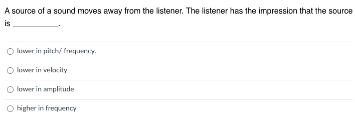 A source of a sound moves away from the listener. The listener has the impression that the source
is
O lower in pitch/ frequency.
lower in velocity
lower in amplitude
higher in frequency
