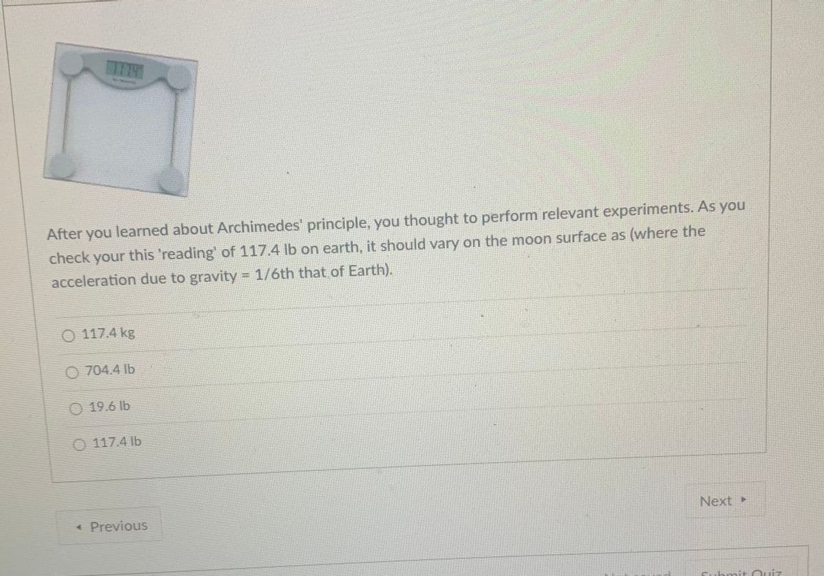 After you learned about Archimedes' principle, you thought to perform relevant experiments. As you
check your this 'reading' of 117.4 lb on earth, it should vary on the moon surface as (where the
acceleration due to gravity = 1/6th that of Earth).
O 117.4 kg
O 704.4 Ib
O 19.6 lb
O 117.4 lb
« Previous
Next
Cubmit Ouiz
