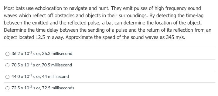 Most bats use echolocation to navigate and hunt. They emit pulses of high frequency sound
waves which reflect off obstacles and objects in their surroundings. By detecting the time-lag
between the emitted and the reflected pulse, a bat can determine the location of the object.
Determine the time delay between the sending of a pulse and the return of its reflection from an
object located 12.5 m away. Approximate the speed of the sound waves as 345 m/s.
36.2 x 102 s or, 36.2 millisecond
70.5 x 104 s or, 70.5 millisecond
44.0 x 103 s or, 44 millisecond
O 72.5 x 103 s or, 72.5 milliseconds
