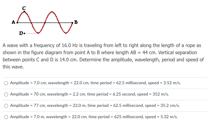 D.
A wave with a frequency of 16.0 Hz is traveling from left to right along the length of a rope as
shown in the figure diagram from point A to B where length AB = 44 cm. Vertical separation
between points C and D is 14.0 cm. Determine the amplitude, wavelength, period and speed of
this wave.
Amplitude = 7.0 cm, wavelength = 22.0 cm, time period = 62.5 millisecond, speed = 3.52 m/s.
O Amplitude = 70 cm, wavelength = 2.2 cm, time period = 6.25 second, speed = 352 m/s.
O Amplitude = 77 cm, wavelength = 22.0 m, time period = 62.5 millisecond, speed = 35.2 cm/s.
Amplitude = 7.0 m, wavelength = 22.0 cm, time period = 625 millisecond, speed = 5.32 m/s.
%3D
