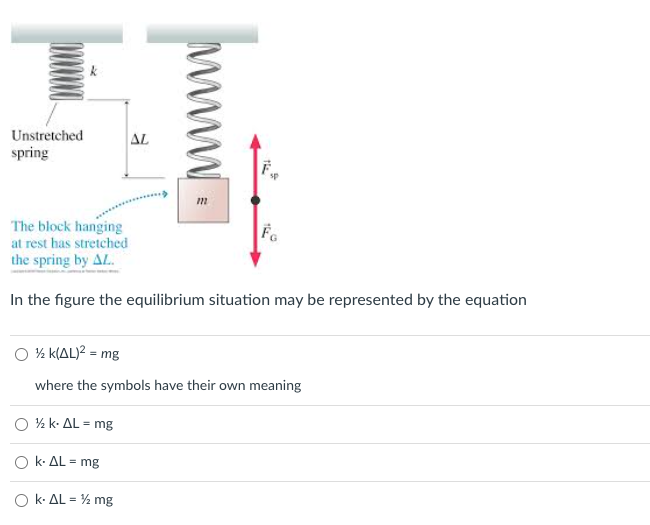 Unstretched
spring
AL
The block hanging
at rest has stretched
the spring by AL.
Fe
In the figure the equilibrium situation may be represented by the equation
O % k(AL)? = mg
where the symbols have their own meaning
O % k. AL = mg
O k- AL = mg
O k- AL = % mg
