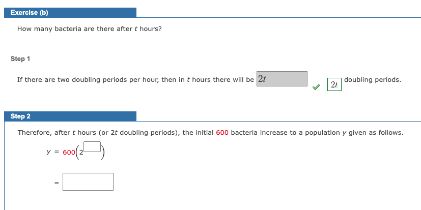 Exercise (b)
How many bacteria are there after t hours?
Step 1
If there are two doubling periods per hour, then in t hours there will be 2t
2t
doubling periods.
Step 2
Therefore, after t hours (or 2t doubling periods), the initial 600 bacteria increase to a population y given as follows.
y = 600