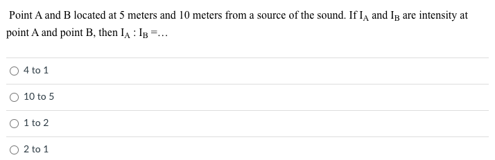 Point A and B located at 5 meters and 10 meters from a source of the sound. If Ia and Ig are intensity at
point A and point B, then IA : IB =...
O 4 to 1
10 to 5
O 1 to 2
O 2 to 1
