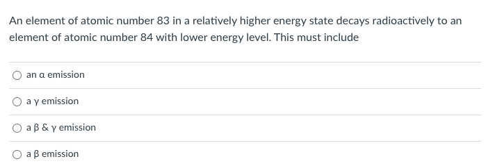 **Understanding Radioactive Decay: An Example Problem**

**Problem Statement:**
An element of atomic number 83 in a relatively higher energy state decays radioactively to an element of atomic number 84 with a lower energy level. This must include:

**Possible Answers:**
1. ○ an α emission
2. ○ a γ emission
3. ○ a β & γ emission
4. ○ a β emission

Understanding this problem involves analyzing the types of radioactive decay and emission. Here's a breakdown of the types of emissions:

- **α emission (alpha decay):** In alpha decay, an element emits an alpha particle (2 protons and 2 neutrons), resulting in a decrease in the atomic number by 2 and the mass number by 4.

- **γ emission (gamma decay):** In gamma decay, the nucleus emits a gamma ray, which is a form of electromagnetic radiation. This type of decay does not change the atomic number or mass number but simply releases energy as the nucleus shifts to a lower energy state.

- **β emission (beta decay):** In beta decay, a neutron converts into a proton and an electron, with the electron being emitted as a beta particle. This process increases the atomic number by 1 while the mass number remains unchanged.

Considering the problem, since the atomic number increases from 83 to 84, this indicates the emission must be a type of decay that increases the atomic number by one (β decay). However, the energy states suggest that there might also be a gamma emission involved.

Therefore, the correct solution to this problem must include both β and γ emissions, resulting in the selected answer:

3. ○ a β & γ emission.

This problem highlights the relationship between radioactive decay processes and the changes they cause in atomic number and energy states.