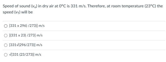 Speed of sound (vo) in dry air at 0°C is 331 m/s. Therefore, at room temperature (23°C) the
speed (vT) will be
O [331 x 296) /273)] m/s
O [(331 x 23) /273] m/s
O [331/(296/273)] m/s
V[331 (23/273)] m/s
