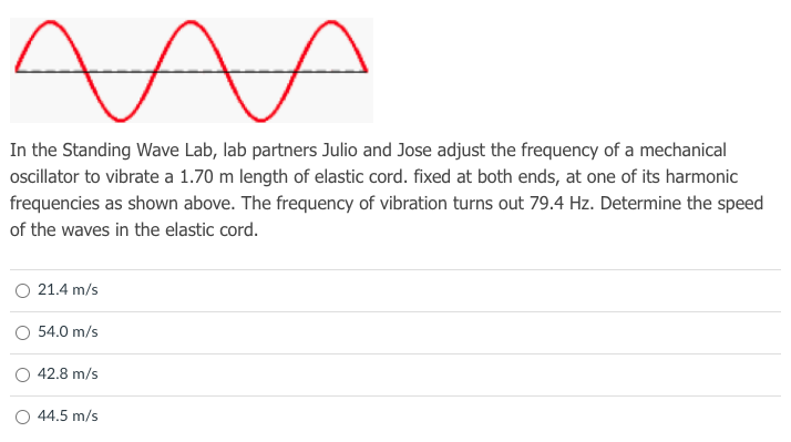 In the Standing Wave Lab, lab partners Julio and Jose adjust the frequency of a mechanical
ocillator to vibrate a 1.70 m length of elastic cord. fixed at both ends, at one of its harmonic
frequencies as shown above. The frequency of vibration turns out 79.4 Hz. Determine the speed
of the waves in the elastic cord.
21.4 m/s
O 54.0 m/s
42.8 m/s
44.5 m/s
