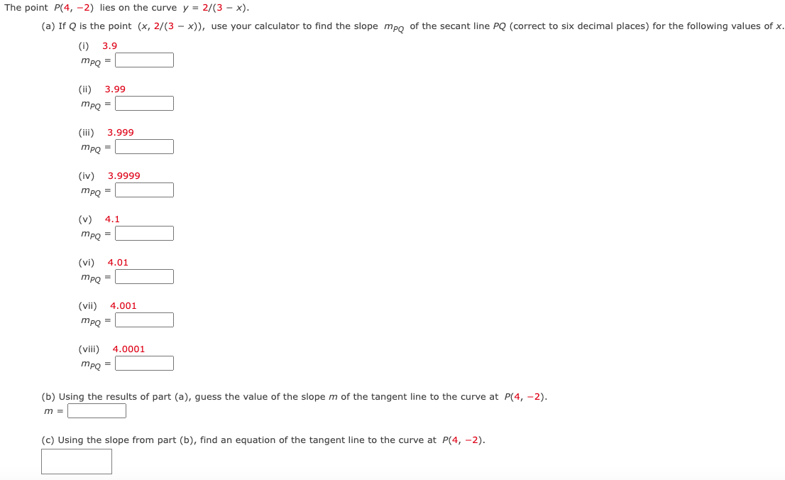 The point P(4, -2) lies on the curve y = 2/(3 - x).
(a) If Q is the point (x, 2/(3x)), use your calculator to find the slope mpo of the secant line PQ (correct to six decimal places) for the following values of x.
(i) 3.9
mpQ =
(ii) 3.99
mpQ =
(iii) 3.999
mpQ
(iv) 3.9999
mpq =
E
=
4.1
mpQ =
(vi) 4.01
mpQ =
(viii)
(vii) 4.001
mpQ =
mpQ =
4.0001
(b) Using the results of part (a), guess the value of the slope m of the tangent line to the curve at P(4, -2).
m =
(c) Using the slope from part (b), find an equation of the tangent line to the curve at P(4, -2).