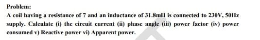 Problem:
A coil having a resistance of 7 and an inductance of 31.8mH is connected to 230V, 50Hz
supply. Calculate (i) the circuit current (ii) phase angle (iii) power factor (iv) power
consumed v) Reactive power vi) Apparent power.