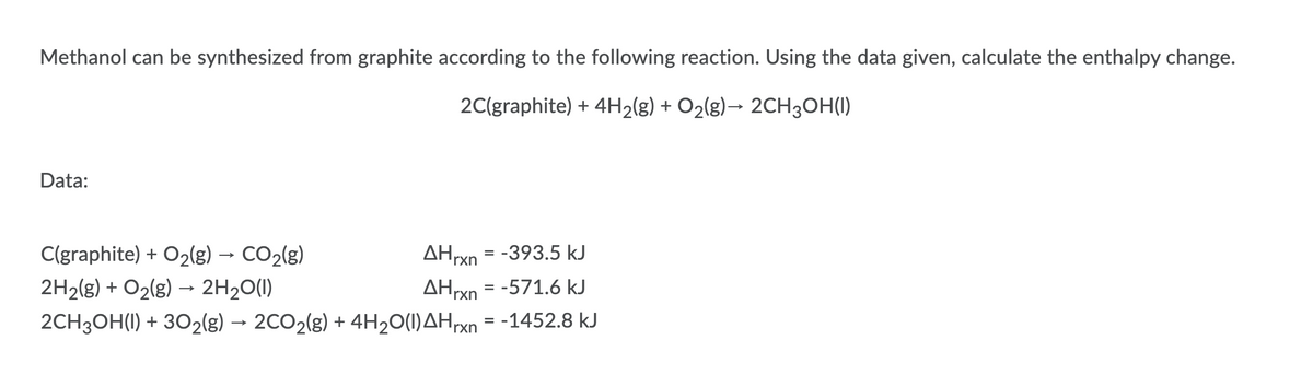 Methanol can be synthesized from graphite according to the following reaction. Using the data given, calculate the enthalpy change.
2C(graphite) + 4H2(g) + O2(g)→ 2CH3OH(I)
Data:
C(graphite) + O2(g) → CO2(g)
AHrxn = -393.5 kJ
2H2(g) + O2(g) → 2H2O(1)
AHrxn = -571.6 kJ
2CH3OH(I) + 302(g) → 2CO2(g) + 4H20(1)AHrxn = -1452.8 kJ
