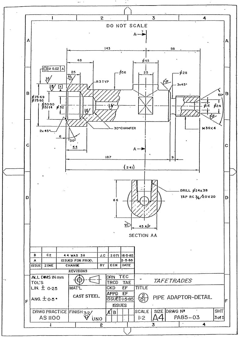 2
3
DO NOT SCALE
A-
143
98
48
$45
Oo 0.02 A
- p36
-$28
25
25
-R3TYP
3x45
275-69
37595
A50-90
di4 $24
30°CНАMFER
M36X4
2x 45
6.
30
44
A
187
(241)
DRILL p24x38
TÁP RC 20x20
D
66
45 AlF.
SECTION AA
J.C 2071 16-3-85
2.5-88
ЕCN DATE
B
C2
44 WAS 38
A
ISSUED FOR PROO.
ISSUE ZONE
CHANGE
BY
REVISIONS
DRN TEC
TRCD TAE
CKD
APPD EF
ISSUED 1-5-85
ALL DIMS IN mm
TAFETRADES
TOL'S
LIN, t 0-25
MAT'L
EF
TITLE
ANG. t0-5•
CAST STEEL
PIPE ADAPTOR-DETAIL
ISSUES
SHT
3of 5
SCALE
SIZE DRWG N
DRWG PRACTICE FINISH:
AS II00
AB
UNO
1:2 A4|
PA85-03
2
3.
4
