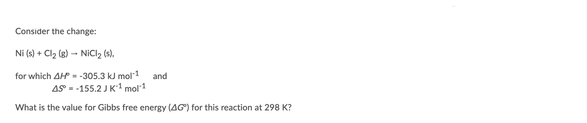 Consider the change:
Ni (s) + Cl2 (g) → NiCl2 (s),
for which AH = -305.3 kJ mol-1
and
AS° = -155.2 J K-1 mol-1
What is the value for Gibbs free energy (AG®) for this reaction at 298 K?
