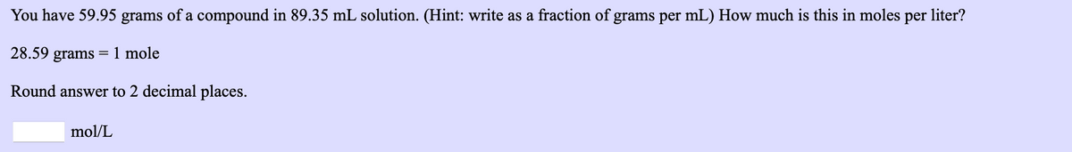 You have 59.95 grams of a compound in 89.35 mL solution. (Hint: write as a fraction of grams per mL) How much is this in moles per liter?
28.59 grams =1 mole
Round answer to 2 decimal places.
mol/L
