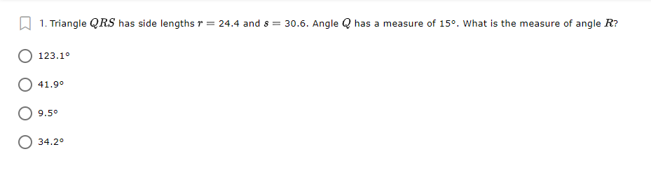 A 1. Triangle QRS has side lengths r = 24.4 and s = 30.6. Angle Q has a measure of 15°. What is the measure of angle R?
123.1°
41.9°
9.5°
34.2°
