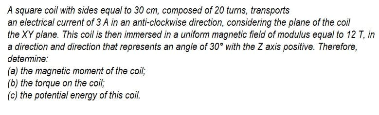 A square coil with sides equal to 30 cm, composed of 20 turns, transports
an electrical current of 3 A in an anti-clockwise direction, considering the plane of the coil
the XY plane. This coil is then immersed in a uniform magnetic field of modulus equal to 12 T, in
a direction and direction that represents an angle of 30° with the Z axis positive. Therefore,
determine:
(a) the magnetic moment of the coil;
(b) the torque on the coil;
(c) the potential energy of this coil.
