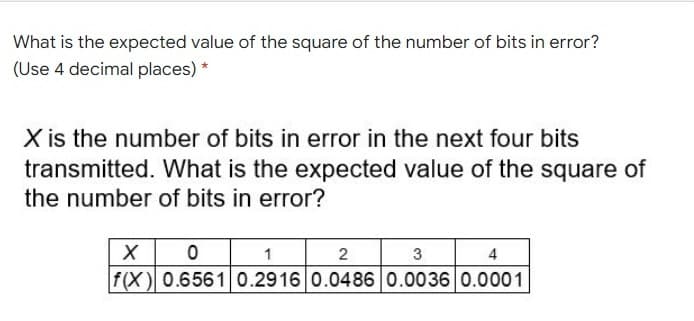 What is the expected value of the square of the number of bits in error?
(Use 4 decimal places) *
X is the number of bits in error in the next four bits
transmitted. What is the expected value of the square of
the number of bits in error?
1
f(X) 0.6561 0.2916 0.0486 0.0036 0.0001
4
