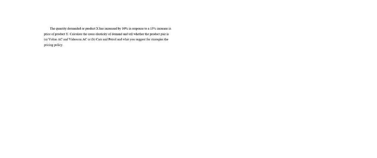 The quantity demanded or product X has increased by 10% in response to a l15% increase in
price of product Y. Calculate the cross elasticity of demand and tell whether the product pair is
(a) Voltas AC and Videocon AC or (b) Cars and Petrol and what you suggest for strategies the
pricing policy.
