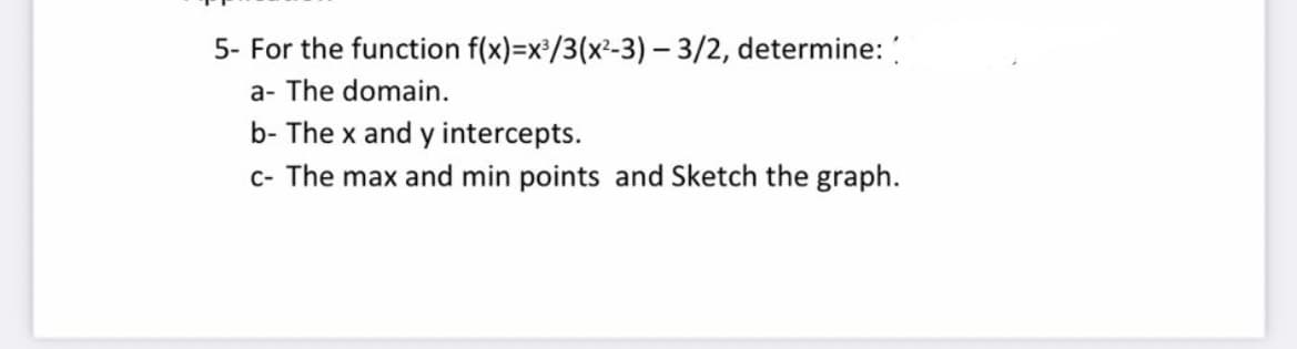 5- For the function f(x)=x/3(x²-3) - 3/2, determine:
a- The domain.
b- The x and y intercepts.
c- The max and min points and Sketch the graph.
