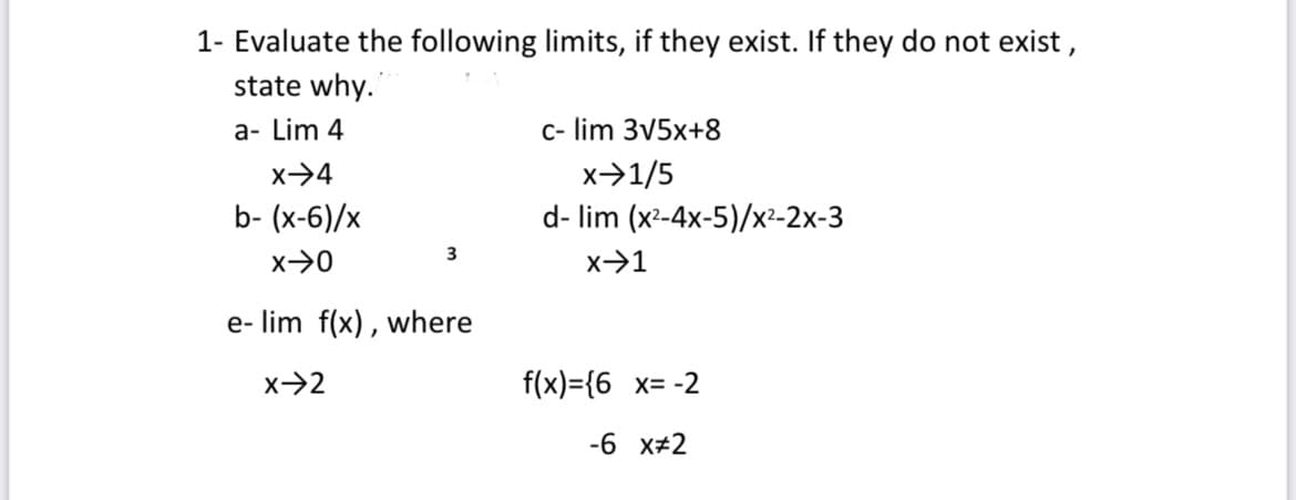 1- Evaluate the following limits, if they exist. If they do not exist,
state why.
a- Lim 4
c- lim 3√5x+8
X-4
x⇒1/5
b- (x-6)/x
d- lim (x²-4x-5)/x²-2x-3
3
x-0
x→1
e- lim f(x), where
X-2
f(x)={6 x= -2
-6 x 2