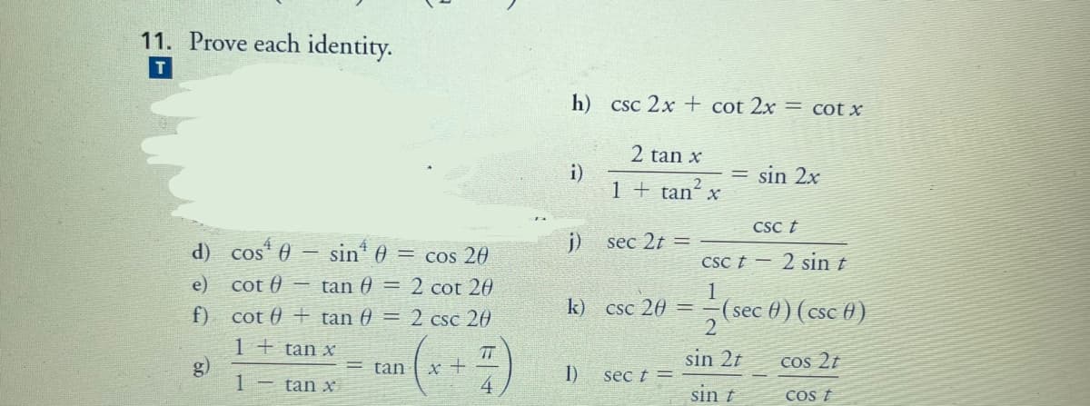 11. Prove each identity.
h)
Csc 2x + cot 2x = cot x
2 tan x
= sin 2x
1 + tan x
CSc t
d) cos 0 - sin* 0 = cos 20
j)
sec 2t =
CSc t -
2 sin t
e) cot 0 tan 0 = 2 cot 20
(sec ) (cse )
2
f) cot 0 + tan 0 = 2 csc 20
k) csc 20
1 + tan x
g)
TT
sin 2t
Cos 2t
tan
1)
sec t =
- tan x
sin t
COS t
1)
