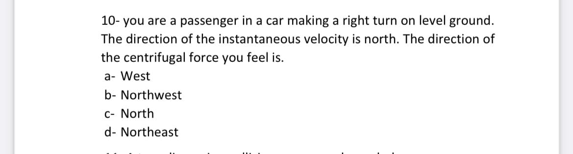 10- you are a passenger in a car making a right turn on level ground.
The direction of the instantaneous velocity is north. The direction of
the centrifugal force you feel is.
a- West
b- Northwest
C- North
d- Northeast
