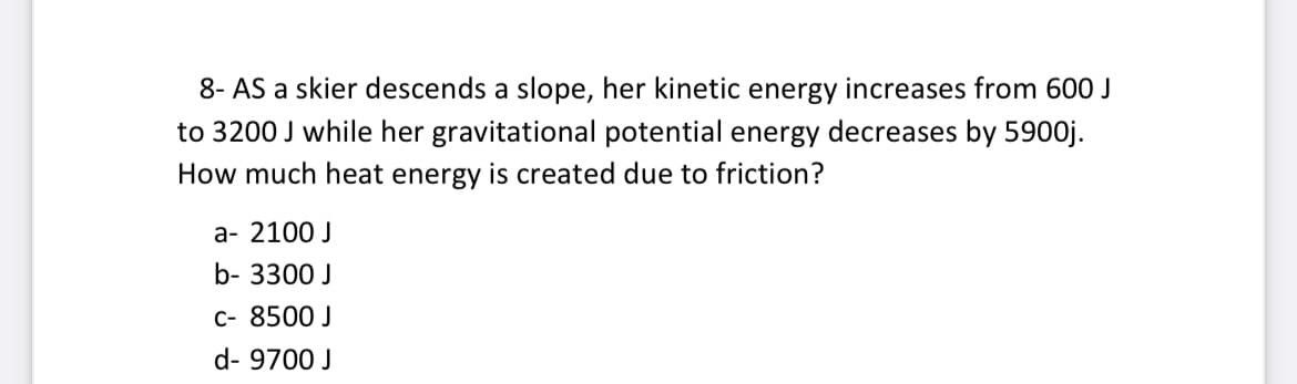 8- AS a skier descends a slope, her kinetic energy increases from 60O J
to 3200 J while her gravitational potential energy decreases by 5900j.
How much heat energy is created due to friction?
а- 2100 J
b- 3300 J
c- 8500 J
d- 9700 J
