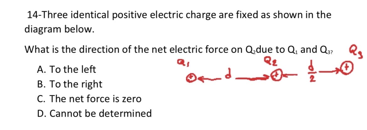 14-Three identical positive electric charge are fixed as shown in the
diagram below.
Qs
What is the direction of the net electric force on Q,due to Q, and Q3?
A. To the left
B. To the right
C. The net force is zero
D. Cannot be determined
