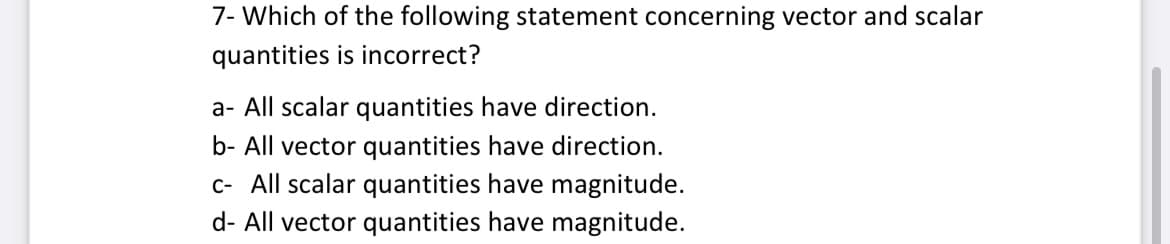 7- Which of the following statement concerning vector and scalar
quantities is incorrect?
a- All scalar quantities have direction.
b- All vector quantities have direction.
c- All scalar quantities have magnitude.
d- All vector quantities have magnitude.
