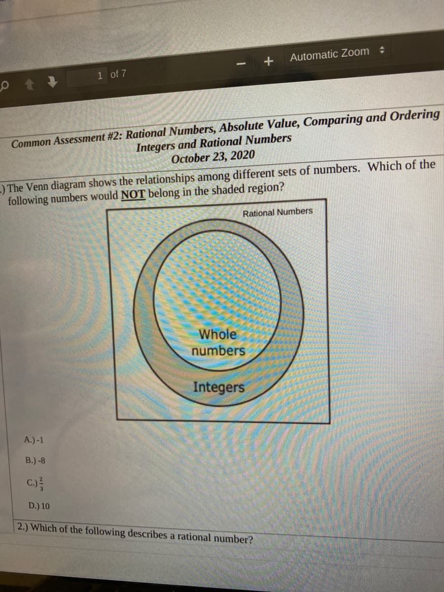 Automatic Zoom
1 of 7
Common Assessment #2: Rational Numbers, Absolute Value, Comparing and Ordering
Integers and Rational Numbers
October 23, 2020
-) The Venn diagram shows the relationships among different sets of numbers. Which of the
following numbers would NOT belong in the shaded region?
Rational Numbers
Whole
numbers
Integers
A.)-1
В.) -8
C.)
D.) 10
2.) Which of the following describes a rational number?
