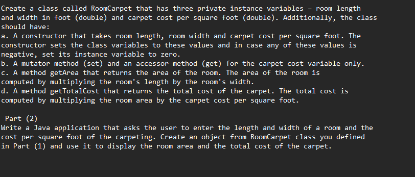 Create a class called RoomCarpet that has three private instance variables
and width in foot (double) and carpet cost per square foot (double). Additionally, the class
room length
should have:
a. A constructor that takes room length, room width and carpet cost per square foot. The
constructor sets the class variables to these values and in case any of these values is
negative, set its instance variable to zero.
b. A mutator method (set) and an accessor method (get) for the carpet cost variable only.
c. A method getArea that returns the area of the room. The area of the room is
computed by multiplying the room's length by the room's width.
d. A method getTotalCost that returns the total cost of the carpet. The total cost is
computed by multiplying the room area by the carpet cost per square foot.
Part (2)
Write a Java application that asks the user to enter the length and width of a room and the
cost per square foot of the carpeting. Create an object from RoomCarpet class you defined
in Part (1) and use it to display the room area and the total cost of the carpet.
