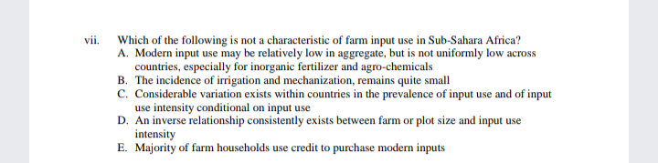 vii.
Which of the following is not a characteristic of farm input use in Sub-Sahara Africa?
A. Modern input use may be relatively low in aggregate, but is not uniformly low across
countries, especially for inorganic fertilizer and agro-chemicals
B. The incidence of irrigation and mechanization, remains quite small
C. Considerable variation exists within countries in the prevalence of input use and of input
use intensity conditional on input use
D. An inverse relationship consistently exists between farm or plot size and input use
intensity
E. Majority of farm households use credit to purchase modern inputs
