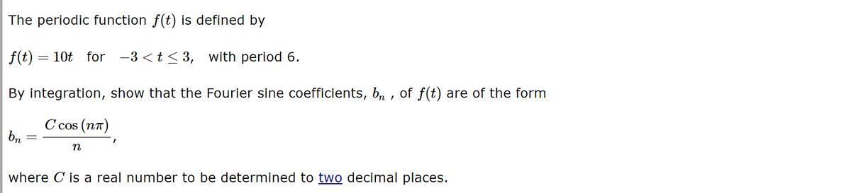 The periodic function f(t) is defined by
f(t) = 10t for −3<t≤3, with period 6.
By integration, show that the Fourier sine coefficients, b₁, of f(t) are of the form
Ccos (nn)
bn
=
n
I
where C is a real number to be determined to two decimal places.