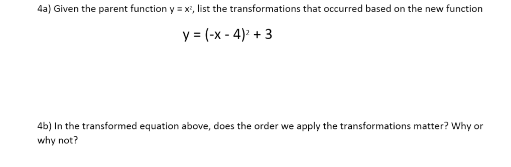 4a) Given the parent function y = x', list the transformations that occurred based on the new function
y = (-x - 4)² + 3
4b) In the transformed equation above, does the order we apply the transformations matter? Why or
why not?
