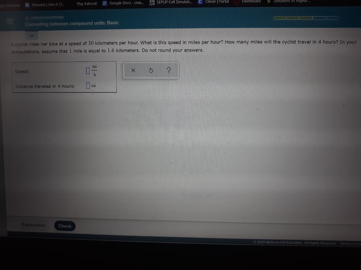 Play Kahoot!
E Google Docs - crea..
A SEPUP Cell Simulati.
C Clever | Portal
Dashboard
5 Solutions to Aigeb..
gle clasroom
Newsela | Join A CI..
OLINEAR EQUATIONS
Converting between compound units: Basic
A cyclist rides her bike at a speed of 30 kilometers per hour. What is this speed in miles per hour? How many miles will the cyclist travel in 4 hours? In vour
computations, assume that1 mile is equal to 1.6 kilometers. Do not round your answers.
mi
Speed:
h
Distance traveled in 4 hours:
mi
Explanation
Check
62021 McGraw-Hill Education. All Rights Reserved. Terms of Use
