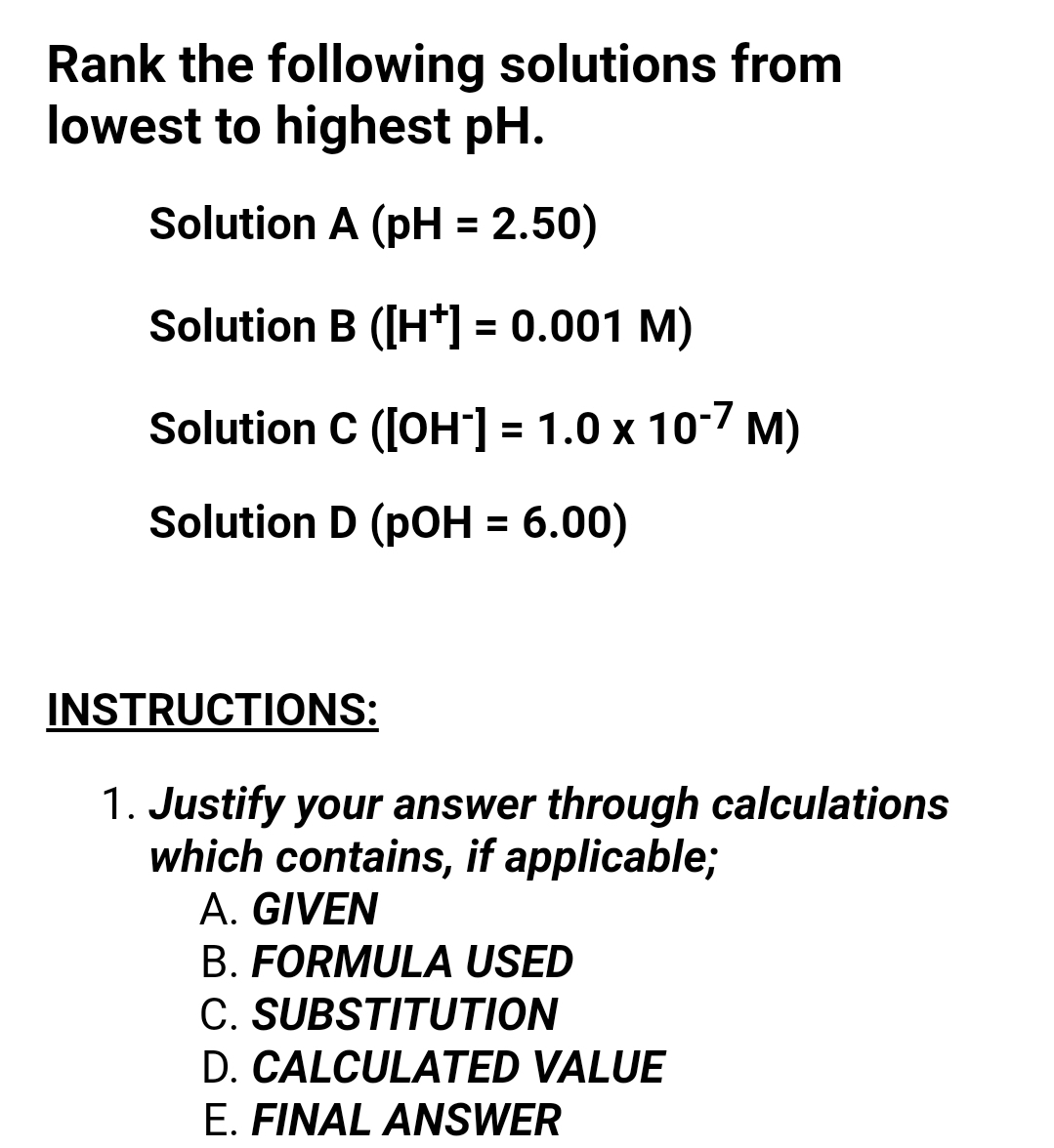 Rank the following solutions from
lowest to highest pH.
Solution A (pH = 2.50)
Solution B ([H*] = 0.001 M)
%3D
Solution C ([OH"] = 1.0 x 10-7 M)
Solution D (pOH = 6.00)
INSTRUCTIONS:
1. Justify your answer through calculations
which contains, if applicable;
A. GIVEN
B. FORMULA USED
C. SUBSTITUTION
D. CALCULATED VALUE
E. FINAL ANSWER
