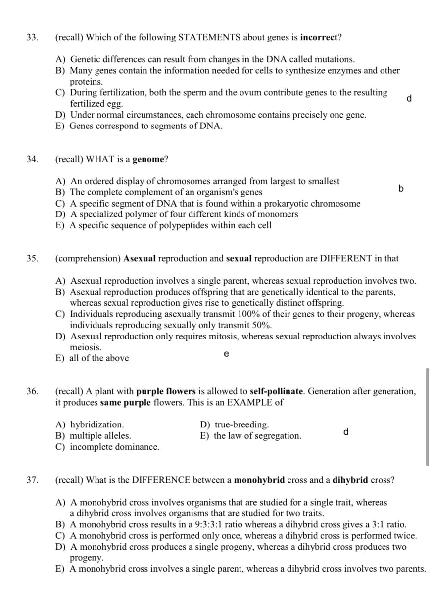 33.
(recall) Which of the following STATEMENTS about genes is incorrect?
A) Genetic differences can result from changes in the DNA called mutations.
B) Many genes contain the information needed for cells to synthesize enzymes and other
proteins.
C) During fertilization, both the sperm and the ovum contribute genes to the resulting
fertilized egg.
D) Under normal circumstances, each chromosome contains precisely one gene.
E) Genes correspond to segments of DNA.
d.
34.
(recall) WHAT is a genome?
A) An ordered display of chromosomes arranged from largest to smallest
B) The complete complement of an organism's genes
C) A specific segment of DNA that is found within a prokaryotic chromosome
D) A specialized polymer of four different kinds of monomers
E) A specific sequence of polypeptides within each cell
35.
(comprehension) Asexual reproduction and sexual reproduction are DIFFERENT in that
A) Asexual reproduction involves a single parent, whereas sexual reproduction involves two.
B) Asexual reproduction produces offspring that are genetically identical to the parents,
whereas sexual reproduction gives rise to genetically distinct offspring.
C) Individuals reproducing asexually transmit 100% of their genes to their progeny, whereas
individuals reproducing sexually only transmit 50%.
D) Asexual reproduction only requires mitosis, whereas sexual reproduction always involves
meiosis.
e
E) all of the above
(recall) A plant with purple flowers is allowed to self-pollinate. Generation after generation,
it produces same purple flowers. This is an EXAMPLE of
36.
A) hybridization.
B) multiple alleles.
C) incomplete dominance.
D) true-breeding.
E) the law of segregation.
d.
37.
(recall) What is the DIFFERENCE between a monohybrid cross and a dihybrid cross?
A) A monohybrid cross involves organisms that are studied for a single trait, whereas
a dihybrid cross involves organisms that are studied for two traits.
B) A monohybrid cross results in a 9:3:3:1 ratio whereas a dihybrid cross gives a 3:1 ratio.
C) A monohybrid cross is performed only once, whereas a dihybrid cross is performed twice.
D) A monohybrid cross produces a single progeny, whereas a dihybrid cross produces two
progeny.
E) A monohybrid cross involves a single parent, whereas a dihybrid cross involves two parents.
