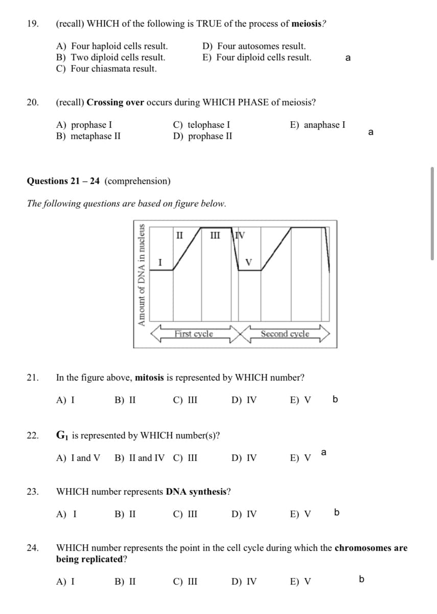 19.
(recall) WHICH of the following is TRUE of the process of meiosis?
A) Four haploid cells result.
B) Two diploid cells result.
C) Four chiasmata result.
D) Four autosomes result.
E) Four diploid cells result.
a
20.
(recall) Crossing over occurs during WHICH PHASE of meiosis?
A) prophase I
B) metaphase II
C) telophase I
D) prophase II
E) anaphase I
a
Questions 21 – 24 (comprehension)
The following questions are based on figure below.
II
III
IV
V
First cycle
Second cycle
21.
In the figure above, mitosis is represented by WHICH number?
A) I
В) П
С) Ш
D) IV
E) V
22.
G¡ is represented by WHICH number(s)?
A) I and V
В) I and IV С) IШ
D) IV
a
E) V
23.
WHICH number represents DNA synthesis?
A) I
B) II
С) I
D) IV
E) V
b
WHICH number represents the point in the cell cycle during which the chromosomes are
being replicated?
24.
A) I
В) I
С) I
D) IV
E) V
b
Amount of DNA in nucleus
